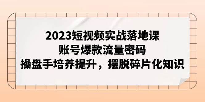 2023短视频实战落地课，账号爆款流量密码，操盘手培养提升，摆脱碎片化知识-思维屋-分享无限项目创意