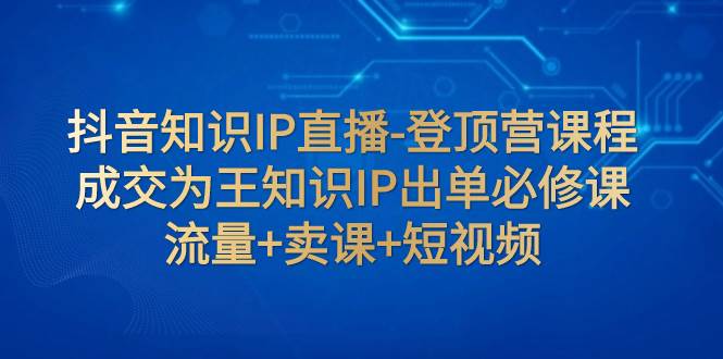 抖音知识IP直播-登顶营课程：成交为王知识IP出单必修课  流量+卖课+短视频-思维屋-分享无限项目创意