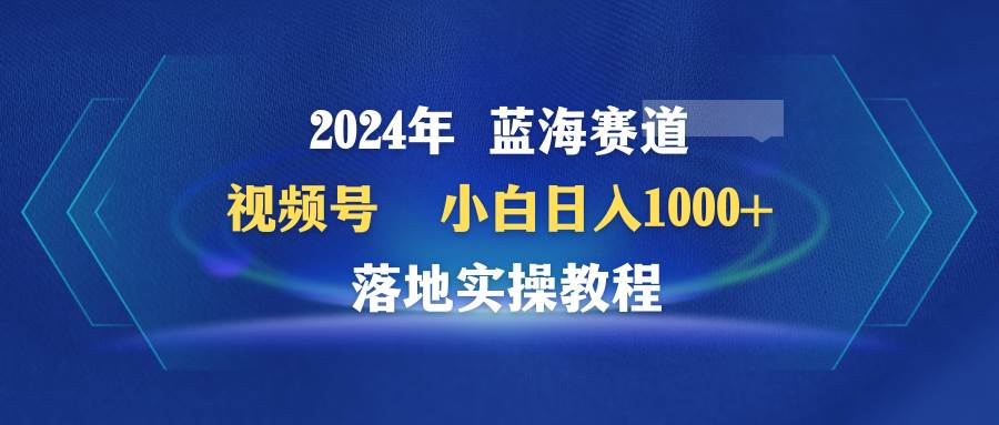2024年蓝海赛道 视频号  小白日入1000+ 落地实操教程-思维屋-分享无限项目创意