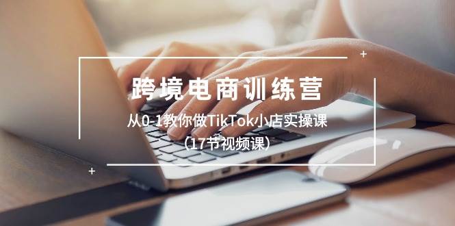 跨境电商训练营：从0-1教你做TikTok小店实操课（17节视频课）-思维屋-分享无限项目创意