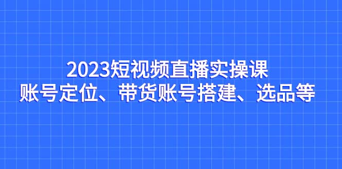 2023短视频直播实操课，账号定位、带货账号搭建、选品等-思维屋-分享无限项目创意