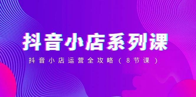 抖音小店-系列课，抖音小店运营全攻略（8节课）-思维屋-分享无限项目创意