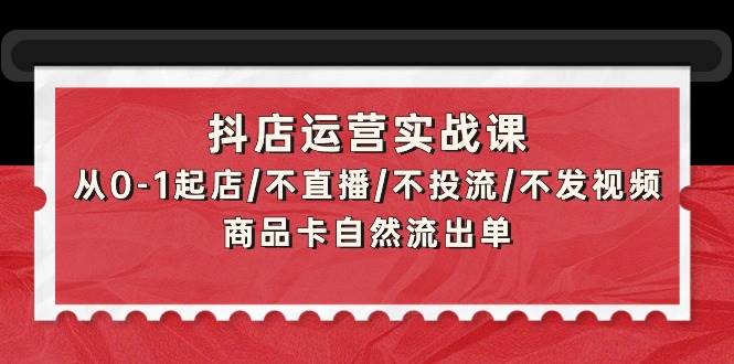 抖店运营实战课：从0-1起店/不直播/不投流/不发视频/商品卡自然流出单-思维屋-分享无限项目创意