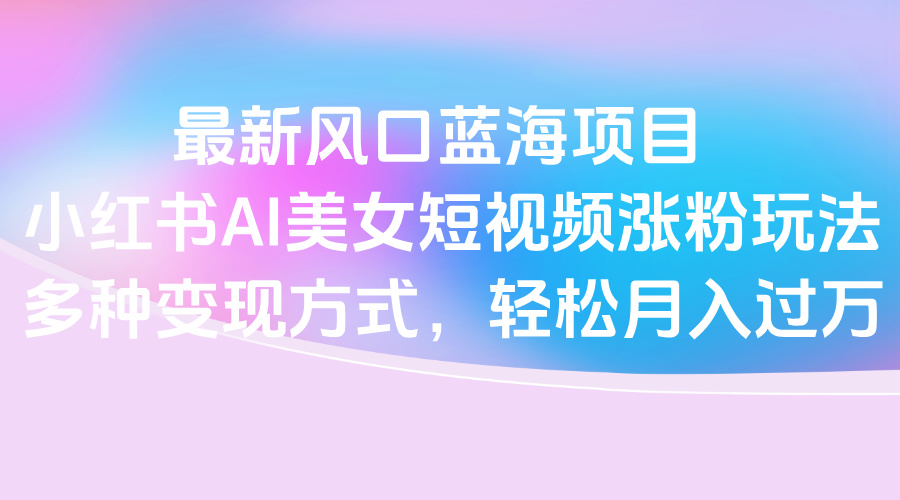 最新风口蓝海项目，小红书AI美女短视频涨粉玩法，多种变现方式轻松月入过万-思维屋-分享无限项目创意
